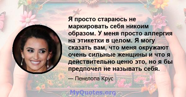 Я просто стараюсь не маркировать себя никоим образом. У меня просто аллергия на этикетки в целом. Я могу сказать вам, что меня окружают очень сильные женщины и что я действительно ценю это, но я бы предпочел не называть 