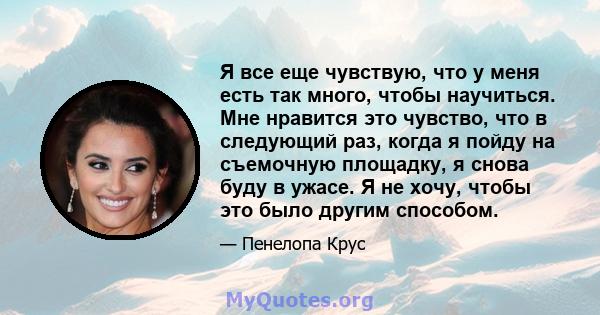 Я все еще чувствую, что у меня есть так много, чтобы научиться. Мне нравится это чувство, что в следующий раз, когда я пойду на съемочную площадку, я снова буду в ужасе. Я не хочу, чтобы это было другим способом.