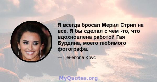 Я всегда бросал Мерил Стрип на все. Я бы сделал с чем -то, что вдохновлена ​​работой Гая Бурдина, моего любимого фотографа.