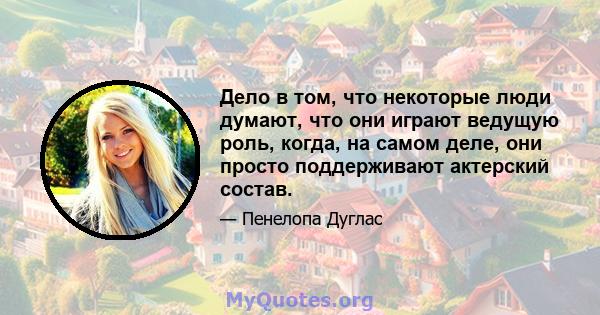 Дело в том, что некоторые люди думают, что они играют ведущую роль, когда, на самом деле, они просто поддерживают актерский состав.