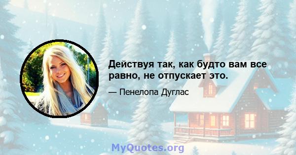 Действуя так, как будто вам все равно, не отпускает это.