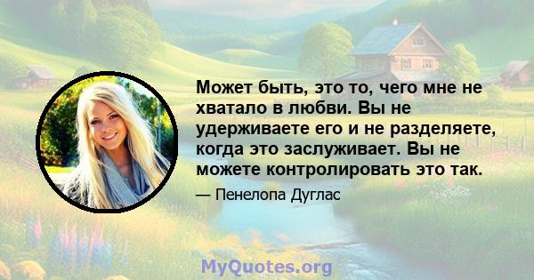 Может быть, это то, чего мне не хватало в любви. Вы не удерживаете его и не разделяете, когда это заслуживает. Вы не можете контролировать это так.