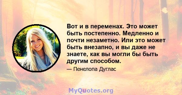 Вот и в переменах. Это может быть постепенно. Медленно и почти незаметно. Или это может быть внезапно, и вы даже не знаете, как вы могли бы быть другим способом.