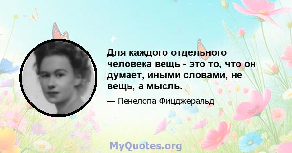 Для каждого отдельного человека вещь - это то, что он думает, иными словами, не вещь, а мысль.