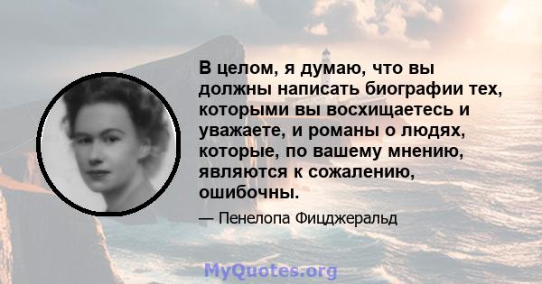 В целом, я думаю, что вы должны написать биографии тех, которыми вы восхищаетесь и уважаете, и романы о людях, которые, по вашему мнению, являются к сожалению, ошибочны.