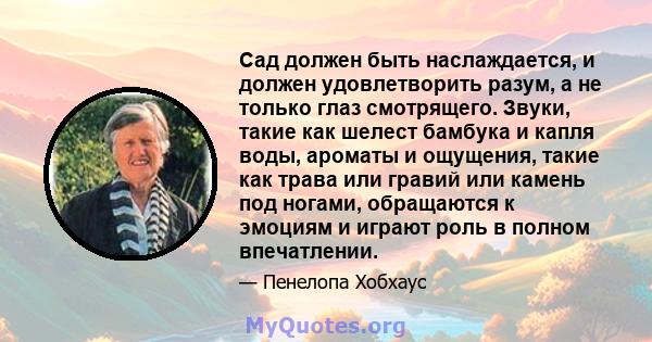 Сад должен быть наслаждается, и должен удовлетворить разум, а не только глаз смотрящего. Звуки, такие как шелест бамбука и капля воды, ароматы и ощущения, такие как трава или гравий или камень под ногами, обращаются к