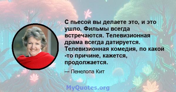 С пьесой вы делаете это, и это ушло. Фильмы всегда встречаются. Телевизионная драма всегда датируется. Телевизионная комедия, по какой -то причине, кажется, продолжается.