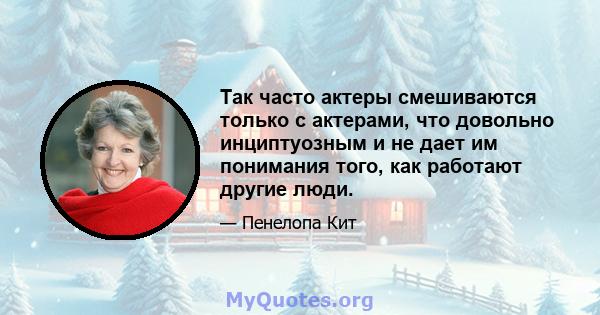 Так часто актеры смешиваются только с актерами, что довольно инциптуозным и не дает им понимания того, как работают другие люди.