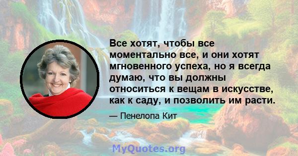 Все хотят, чтобы все моментально все, и они хотят мгновенного успеха, но я всегда думаю, что вы должны относиться к вещам в искусстве, как к саду, и позволить им расти.