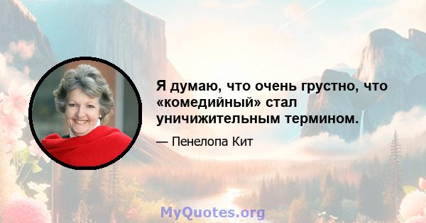 Я думаю, что очень грустно, что «комедийный» стал уничижительным термином.