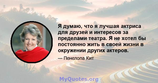 Я думаю, что я лучшая актриса для друзей и интересов за пределами театра. Я не хотел бы постоянно жить в своей жизни в окружении других актеров.