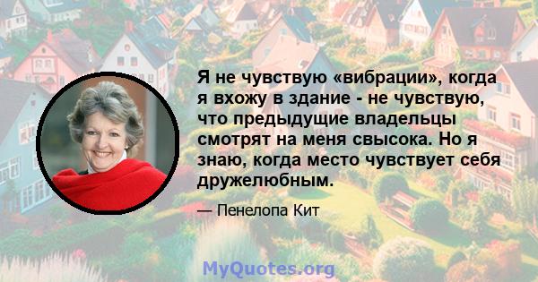 Я не чувствую «вибрации», когда я вхожу в здание - не чувствую, что предыдущие владельцы смотрят на меня свысока. Но я знаю, когда место чувствует себя дружелюбным.