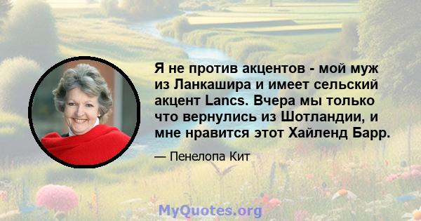 Я не против акцентов - мой муж из Ланкашира и имеет сельский акцент Lancs. Вчера мы только что вернулись из Шотландии, и мне нравится этот Хайленд Барр.