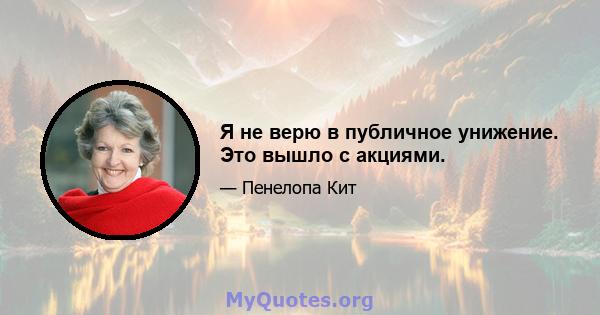 Я не верю в публичное унижение. Это вышло с акциями.