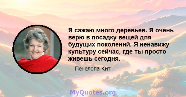 Я сажаю много деревьев. Я очень верю в посадку вещей для будущих поколений. Я ненавижу культуру сейчас, где ты просто живешь сегодня.