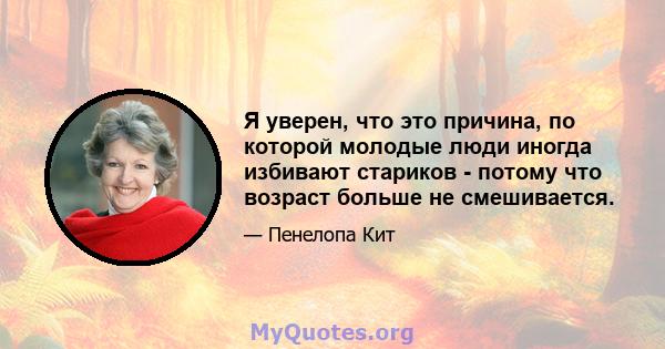 Я уверен, что это причина, по которой молодые люди иногда избивают стариков - потому что возраст больше не смешивается.