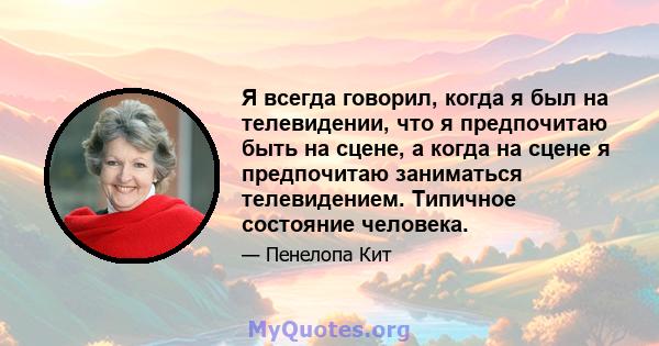 Я всегда говорил, когда я был на телевидении, что я предпочитаю быть на сцене, а когда на сцене я предпочитаю заниматься телевидением. Типичное состояние человека.