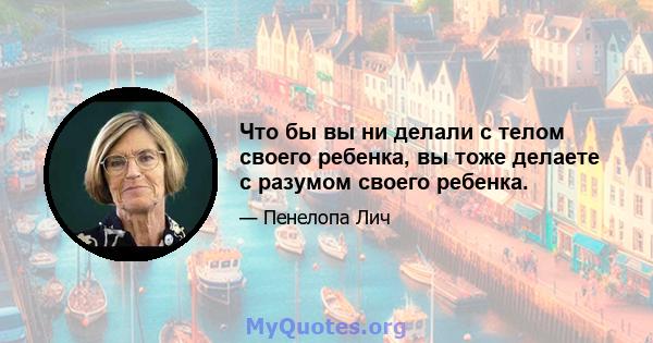 Что бы вы ни делали с телом своего ребенка, вы тоже делаете с разумом своего ребенка.