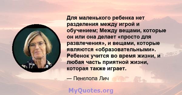 Для маленького ребенка нет разделения между игрой и обучением; Между вещами, которые он или она делает «просто для развлечения», и вещами, которые являются «образовательными». Ребенок учится во время жизни, и любая