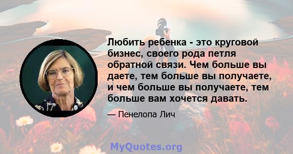 Любить ребенка - это круговой бизнес, своего рода петля обратной связи. Чем больше вы даете, тем больше вы получаете, и чем больше вы получаете, тем больше вам хочется давать.