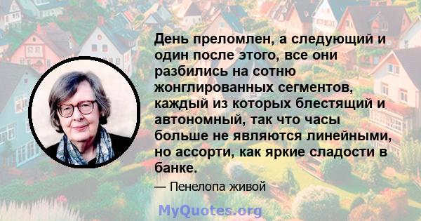 День преломлен, а следующий и один после этого, все они разбились на сотню жонглированных сегментов, каждый из которых блестящий и автономный, так что часы больше не являются линейными, но ассорти, как яркие сладости в