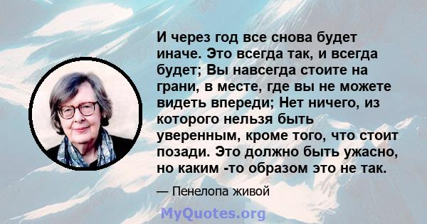 И через год все снова будет иначе. Это всегда так, и всегда будет; Вы навсегда стоите на грани, в месте, где вы не можете видеть впереди; Нет ничего, из которого нельзя быть уверенным, кроме того, что стоит позади. Это