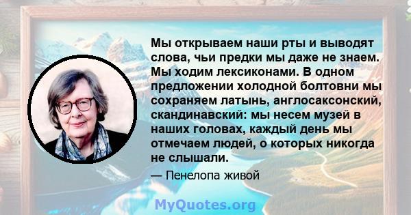 Мы открываем наши рты и выводят слова, чьи предки мы даже не знаем. Мы ходим лексиконами. В одном предложении холодной болтовни мы сохраняем латынь, англосаксонский, скандинавский: мы несем музей в наших головах, каждый 