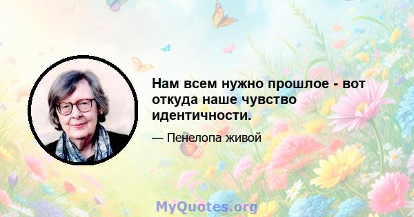 Нам всем нужно прошлое - вот откуда наше чувство идентичности.