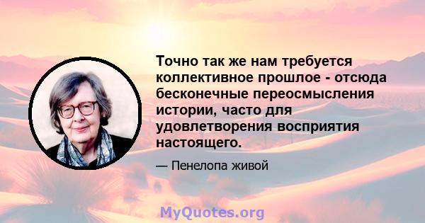 Точно так же нам требуется коллективное прошлое - отсюда бесконечные переосмысления истории, часто для удовлетворения восприятия настоящего.