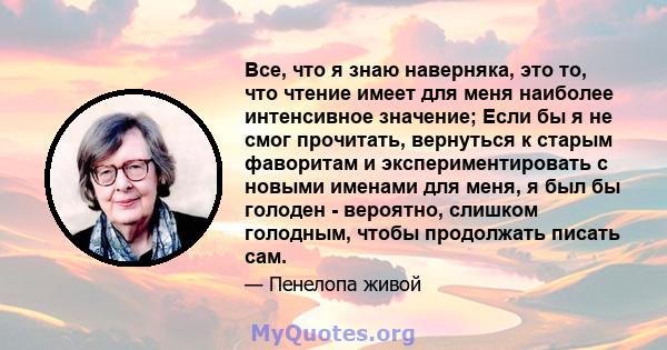 Все, что я знаю наверняка, это то, что чтение имеет для меня наиболее интенсивное значение; Если бы я не смог прочитать, вернуться к старым фаворитам и экспериментировать с новыми именами для меня, я был бы голоден -