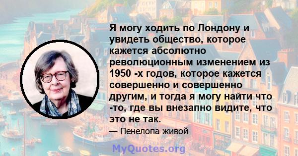 Я могу ходить по Лондону и увидеть общество, которое кажется абсолютно революционным изменением из 1950 -х годов, которое кажется совершенно и совершенно другим, и тогда я могу найти что -то, где вы внезапно видите, что 