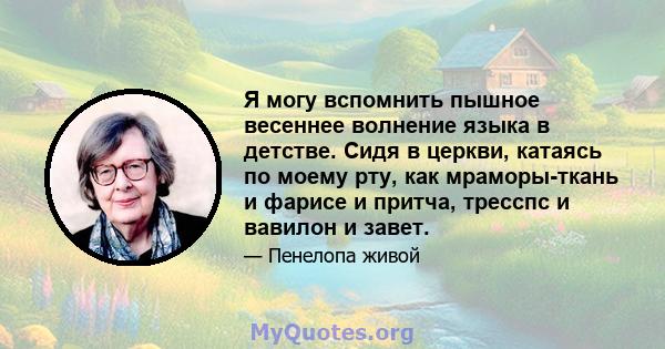 Я могу вспомнить пышное весеннее волнение языка в детстве. Сидя в церкви, катаясь по моему рту, как мраморы-ткань и фарисе и притча, тресспс и вавилон и завет.