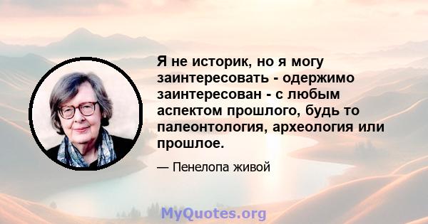 Я не историк, но я могу заинтересовать - одержимо заинтересован - с любым аспектом прошлого, будь то палеонтология, археология или прошлое.