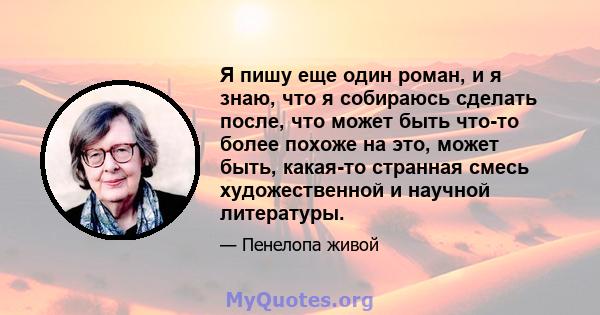 Я пишу еще один роман, и я знаю, что я собираюсь сделать после, что может быть что-то более похоже на это, может быть, какая-то странная смесь художественной и научной литературы.