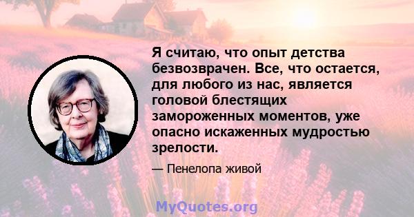 Я считаю, что опыт детства безвозврачен. Все, что остается, для любого из нас, является головой блестящих замороженных моментов, уже опасно искаженных мудростью зрелости.