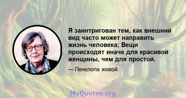 Я заинтригован тем, как внешний вид часто может направить жизнь человека; Вещи происходят иначе для красивой женщины, чем для простой.