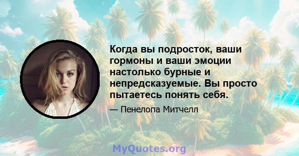 Когда вы подросток, ваши гормоны и ваши эмоции настолько бурные и непредсказуемые. Вы просто пытаетесь понять себя.