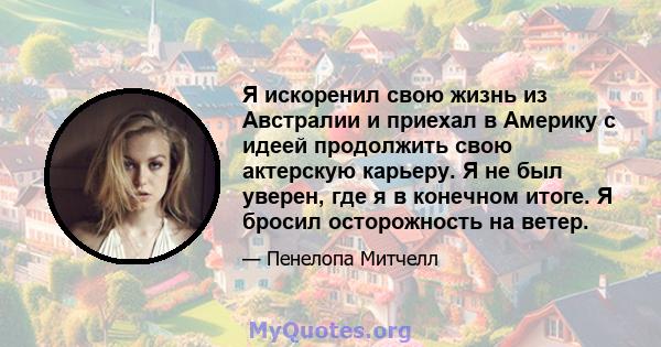 Я искоренил свою жизнь из Австралии и приехал в Америку с идеей продолжить свою актерскую карьеру. Я не был уверен, где я в конечном итоге. Я бросил осторожность на ветер.