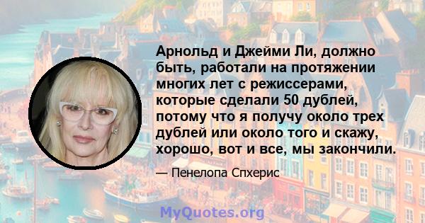 Арнольд и Джейми Ли, должно быть, работали на протяжении многих лет с режиссерами, которые сделали 50 дублей, потому что я получу около трех дублей или около того и скажу, хорошо, вот и все, мы закончили.