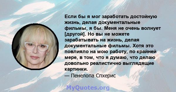 Если бы я мог заработать достойную жизнь, делая документальные фильмы, я бы. Меня не очень волнует [другой]. Но вы не можете зарабатывать на жизнь, делая документальные фильмы. Хотя это повлияло на мою работу, по