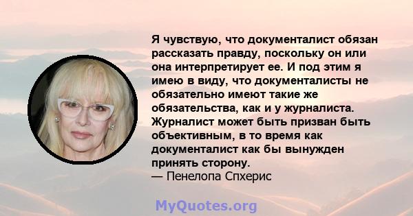 Я чувствую, что документалист обязан рассказать правду, поскольку он или она интерпретирует ее. И под этим я имею в виду, что документалисты не обязательно имеют такие же обязательства, как и у журналиста. Журналист