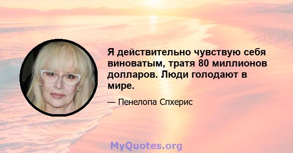 Я действительно чувствую себя виноватым, тратя 80 миллионов долларов. Люди голодают в мире.