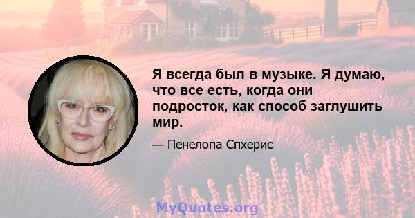 Я всегда был в музыке. Я думаю, что все есть, когда они подросток, как способ заглушить мир.