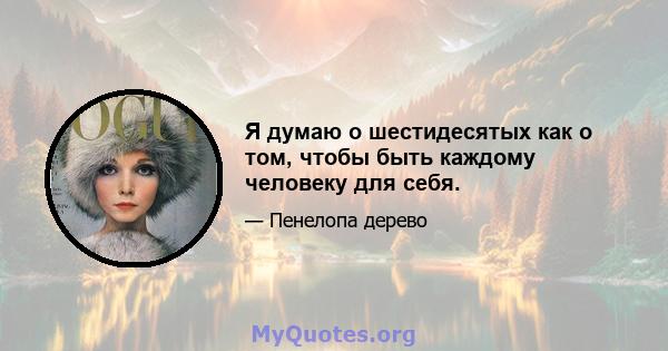 Я думаю о шестидесятых как о том, чтобы быть каждому человеку для себя.