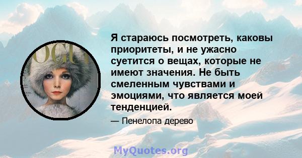 Я стараюсь посмотреть, каковы приоритеты, и не ужасно суетится о вещах, которые не имеют значения. Не быть смеленным чувствами и эмоциями, что является моей тенденцией.