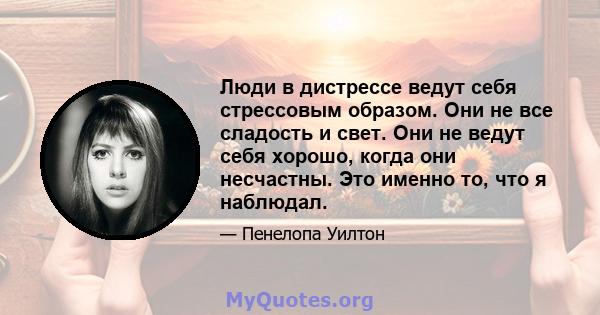 Люди в дистрессе ведут себя стрессовым образом. Они не все сладость и свет. Они не ведут себя хорошо, когда они несчастны. Это именно то, что я наблюдал.