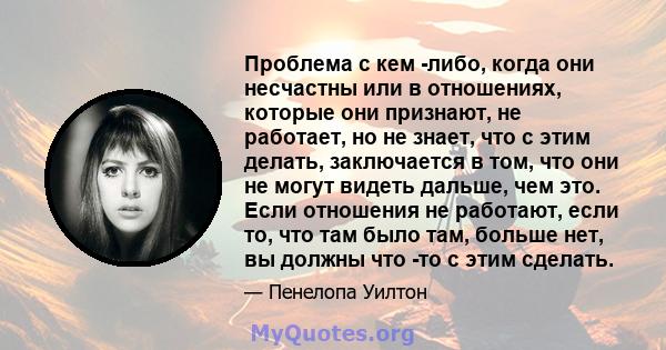 Проблема с кем -либо, когда они несчастны или в отношениях, которые они признают, не работает, но не знает, что с этим делать, заключается в том, что они не могут видеть дальше, чем это. Если отношения не работают, если 