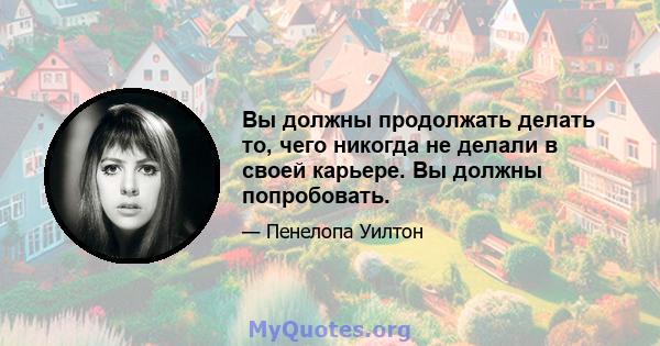 Вы должны продолжать делать то, чего никогда не делали в своей карьере. Вы должны попробовать.