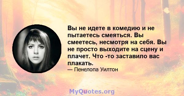 Вы не идете в комедию и не пытаетесь смеяться. Вы смеетесь, несмотря на себя. Вы не просто выходите на сцену и плачет. Что -то заставило вас плакать.