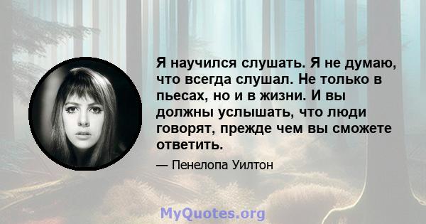 Я научился слушать. Я не думаю, что всегда слушал. Не только в пьесах, но и в жизни. И вы должны услышать, что люди говорят, прежде чем вы сможете ответить.